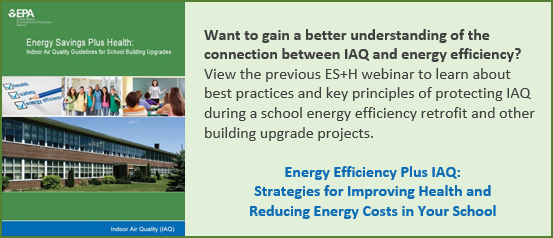 Left: Energy Savings Plus Health Guidelines cover. Right: Want to gain a better understanding of the connection between IAQ and energy efficiency? View the previous ES+H webinar to learn about best practices and key principles of protecting IAQ during a school energy efficiency retrofit and other building upgrade projects. Energy Efficiency Plus IAQ: Strategies for Improving Health and Reducing Energy Costs in Your School