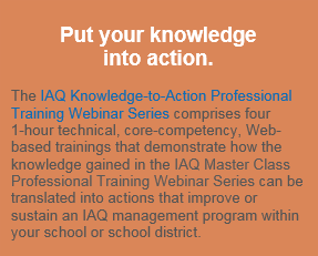 Put your knowledge into action. The IAQ Knowledge-to-Action Professional Training Webinar Series comprises four 1-hour technical, core-competency, Web-based trainings that demonstrate how the knowledge gained in the IAQ Master Class Professional Training Webinar Series can be translated into actions that improve or sustain an IAQ management program within your school or school district.